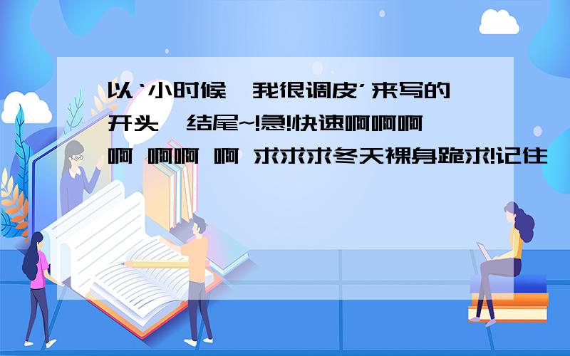 以‘小时候,我很调皮’来写的开头、结尾~!急!快速啊啊啊啊 啊啊 啊 求求求冬天裸身跪求!记住,要收尾呼应~好的,追加50!说话算话!