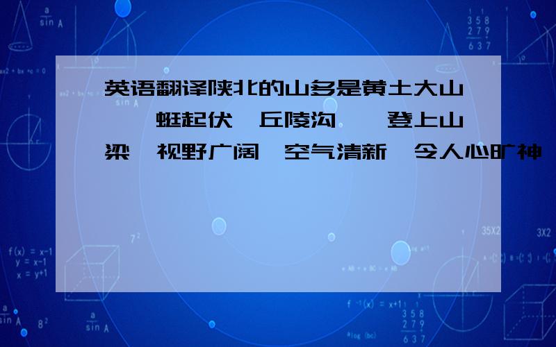 英语翻译陕北的山多是黄土大山,蜿蜒起伏,丘陵沟壑,登上山梁,视野广阔,空气清新,令人心旷神怡.陕北的水,小河从山沟流出,清凉可口.大气磅礴的山搭配上小家碧玉的水,让人没有理由不爱这