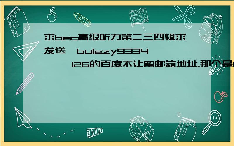 求bec高级听力第二三四辑求发送  bulezy9334     126的百度不让留邮箱地址，那个是126的邮箱。。求发送！！！ 谢谢