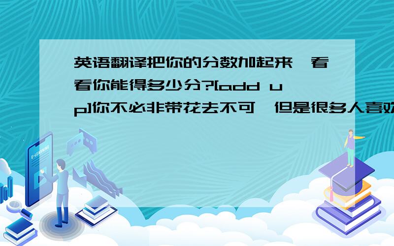 英语翻译把你的分数加起来,看看你能得多少分?[add up]你不必非带花去不可,但是很多人喜欢带着花去的.[have got to]他们正在面对面地交谈[Face]根据约翰说的,下周将有一次会议.[according]他早起