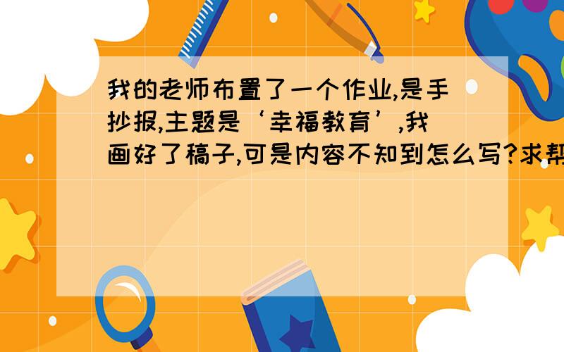 我的老师布置了一个作业,是手抄报,主题是‘幸福教育’,我画好了稿子,可是内容不知到怎么写?求帮想!最好要报纸上有的故事和感想,短一点的（不要太短,需要两篇）,还要一个主题（不可以