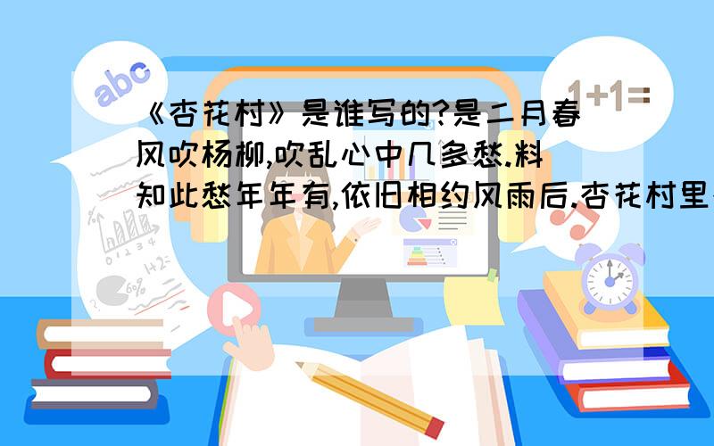 《杏花村》是谁写的?是二月春风吹杨柳,吹乱心中几多愁.料知此愁年年有,依旧相约风雨后.杏花村里杏花酒,风雨声中风雨楼.不见鸿雁传书来,只见伊人泪长流.这首诗.