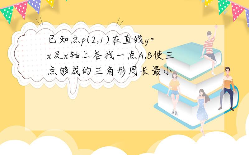 已知点p(2,1)在直线y=x及x轴上各找一点A,B使三点够成的三角形周长最小