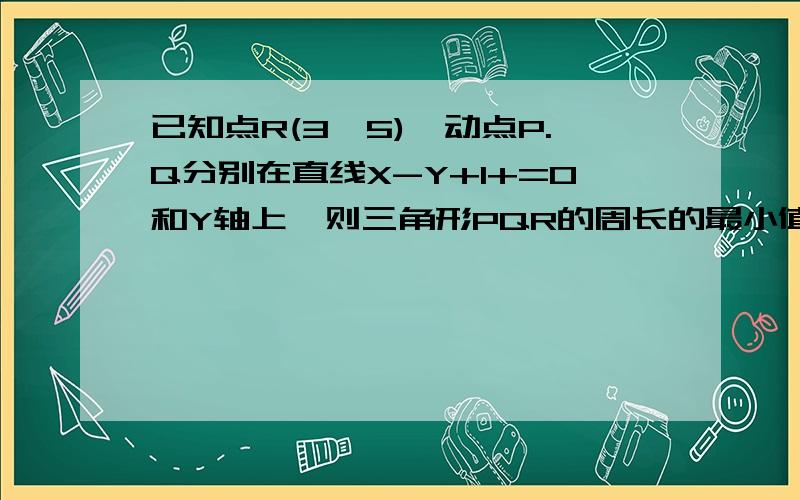 已知点R(3,5),动点P.Q分别在直线X-Y+1+=0和Y轴上,则三角形PQR的周长的最小值=?