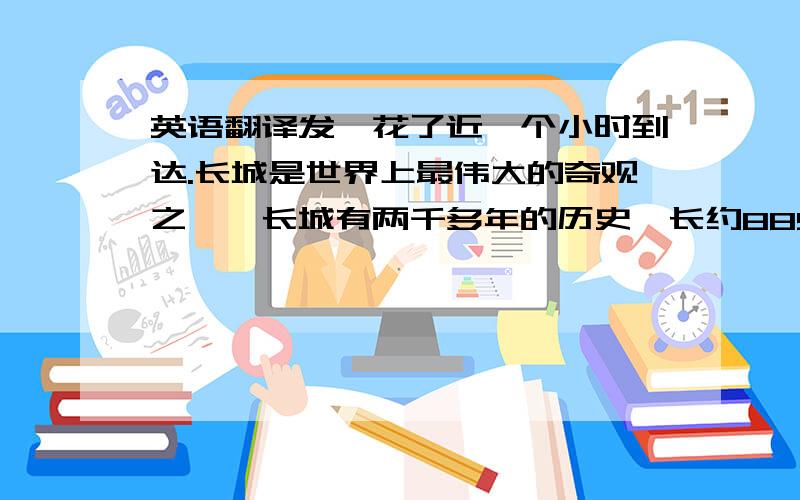 英语翻译发,花了近一个小时到达.长城是世界上最伟大的奇观之一,长城有两千多年的历史,长约8850公里,高约10米,宽约8米,在没有现代化机械的古代建造这样的城墙非常难,所以的活都有手工制