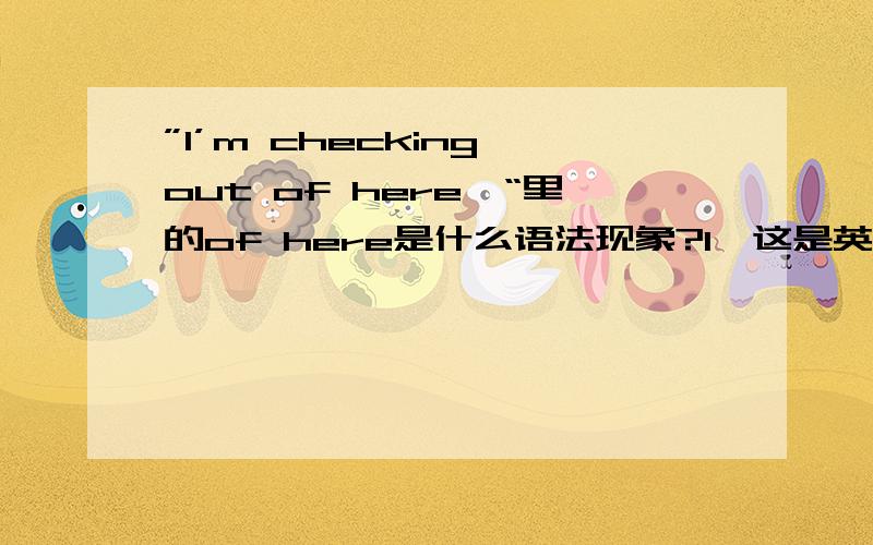 ”I’m checking out of here…“里的of here是什么语法现象?1、这是英文小说里面对话中的原句片段,所以没错.更多语境的原文为——