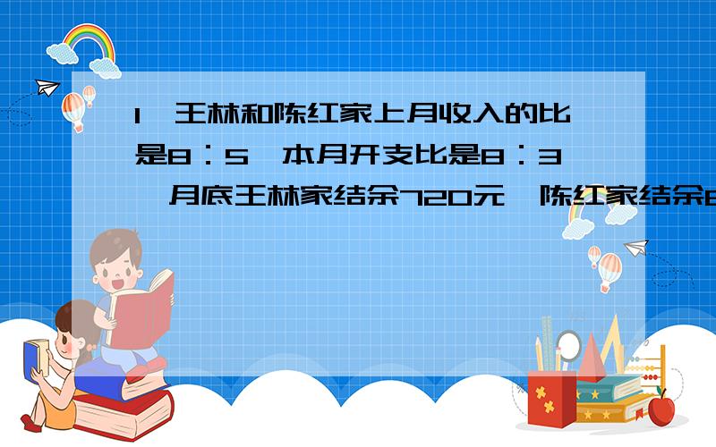 1、王林和陈红家上月收入的比是8：5,本月开支比是8：3,月底王林家结余720元,陈红家结余810元,上月两家收入各是多少元?2、把252人分成三大组,要使三个大组的人数分别能被3,4,5整除,且所得的