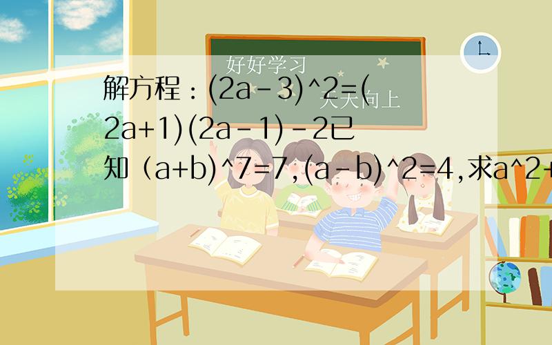 解方程：(2a-3)^2=(2a+1)(2a-1)-2已知（a+b)^7=7,(a-b)^2=4,求a^2+b^2和ab的值.谢谢请尽快第二题 燃眉之急。