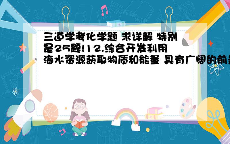 三道学考化学题 求详解 特别是25题!12.综合开发利用海水资源获取物质和能量 具有广阔的前景.下列综合开发利用海水资源的过程中,只发生物理变化的是 A.用海水晒制食盐 B.从海带中提取碘 C