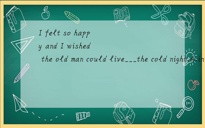 I felt so happy and I wished the old man could live___the cold night.A.in B.through C.under D.off