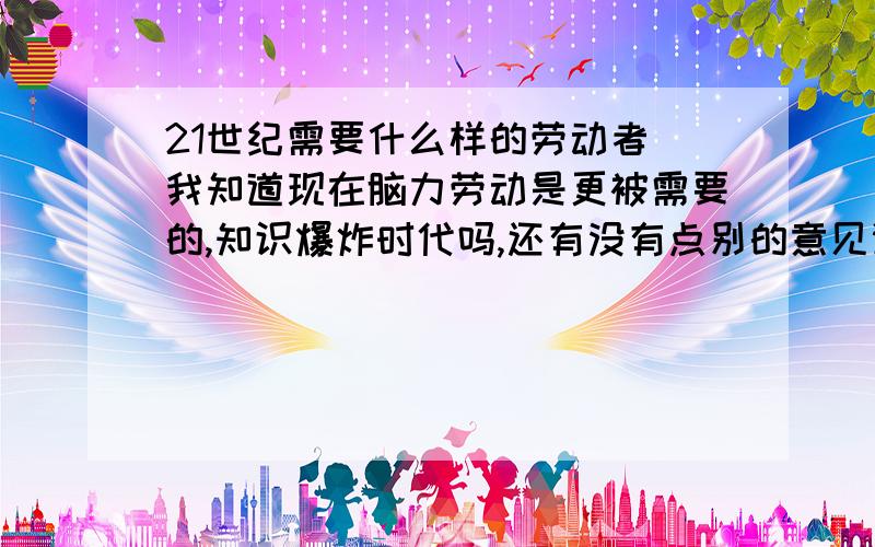 21世纪需要什么样的劳动者（我知道现在脑力劳动是更被需要的,知识爆炸时代吗,还有没有点别的意见谢谢