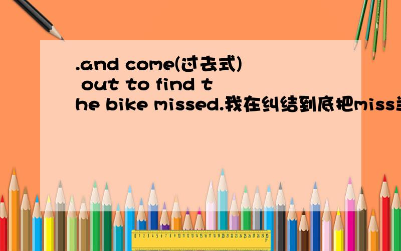 .and come(过去式) out to find the bike missed.我在纠结到底把miss当vt or vi 总之这句话肯定有错,我也是这样改的!答案直接把miss 改成missing 当作vi 主动表被动 但我查字典,vi的意思解释不通!所以 我觉