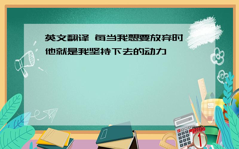 英文翻译 每当我想要放弃时,他就是我坚持下去的动力