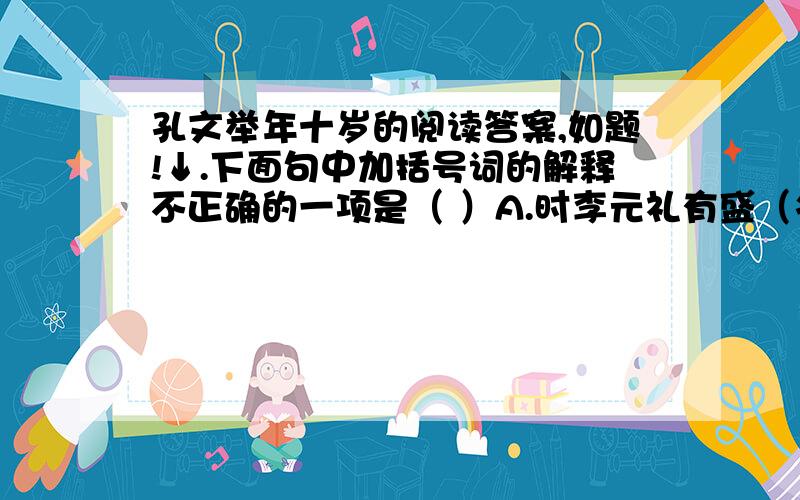 孔文举年十岁的阅读答案,如题!↓.下面句中加括号词的解释不正确的一项是（ ）A.时李元礼有盛（名）：名望B.（为）司隶校尉：担任C.君与（仆）有何亲：仆人D.人以其语（语）之：告诉2.