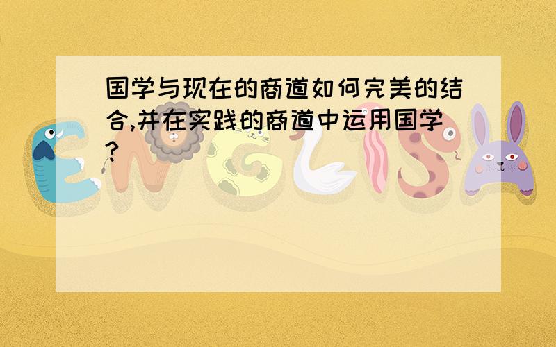 国学与现在的商道如何完美的结合,并在实践的商道中运用国学?