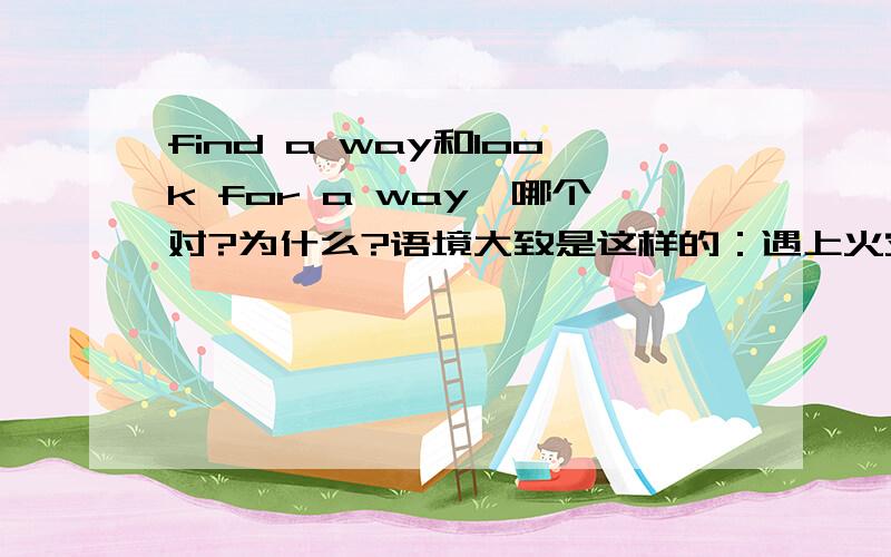 find a way和look for a way,哪个对?为什么?语境大致是这样的：遇上火灾了，门是烫的，不能开，只能找另一个方法逃生。try to () a different way out