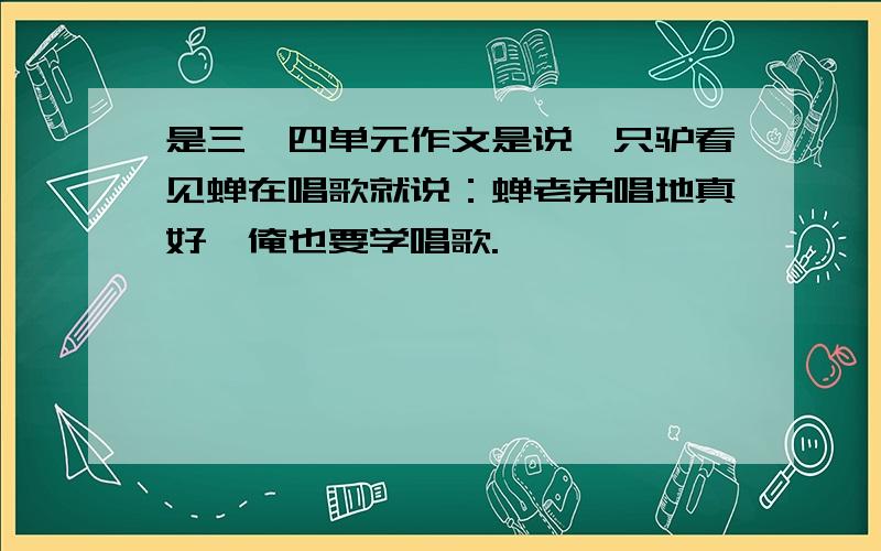 是三、四单元作文是说一只驴看见蝉在唱歌就说：蝉老弟唱地真好,俺也要学唱歌.