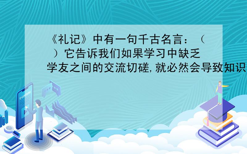 《礼记》中有一句千古名言：（ ）它告诉我们如果学习中缺乏学友之间的交流切磋,就必然会导致知识狭隘,见识短浅