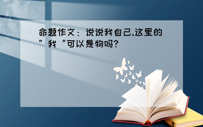 命题作文：说说我自己.这里的”我“可以是物吗?