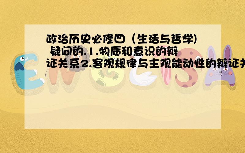 政治历史必修四（生活与哲学) 疑问的.1.物质和意识的辩证关系2.客观规律与主观能动性的辩证关系3.辩证法的观点4.实践与认识的辩证关系5.认识发展的根本规律6.哲学的基本问题是什么?为什