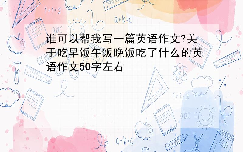 谁可以帮我写一篇英语作文?关于吃早饭午饭晚饭吃了什么的英语作文50字左右