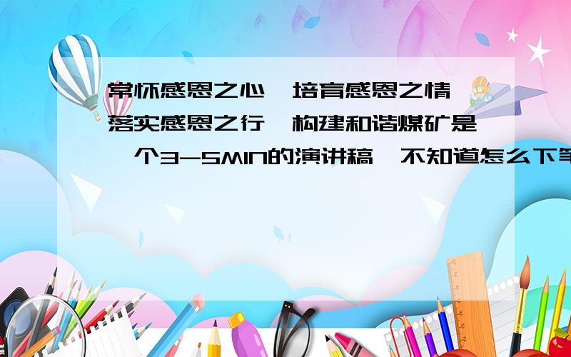 常怀感恩之心,培育感恩之情,落实感恩之行,构建和谐煤矿是一个3-5MIN的演讲稿,不知道怎么下笔,怎么写,在线坐等大家支援,谢啦