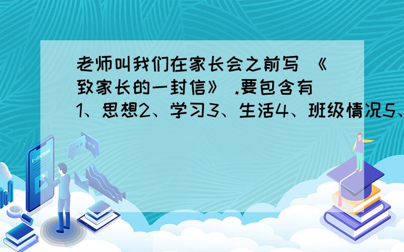 老师叫我们在家长会之前写 《致家长的一封信》 .要包含有1、思想2、学习3、生活4、班级情况5、最想对父母说的话6、成绩7、打算8、感恩以上几点不一定都要有,有部分的就可以了