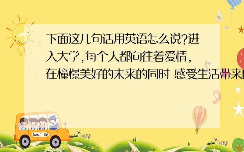 下面这几句话用英语怎么说?进入大学,每个人都向往着爱情,在憧憬美好的未来的同时 感受生活带来的喜悦.在真实与虚幻之间过着平凡的生活,还有一颗蠢蠢欲动的心.无法用言语来表达着是否