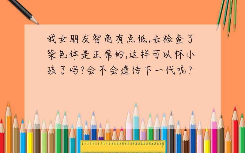 我女朋友智商有点低,去检查了染色体是正常的,这样可以怀小孩了吗?会不会遗传下一代呢?