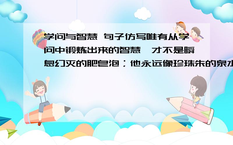 学问与智慧 句子仿写唯有从学问中锻炼出来的智慧,才不是瞬息幻灭的肥皂泡；他永远像珍珠朱的泉水一般,一串串不断的从水底上涌.仿造该句造一个句子,用“友谊”与“理解”为相互关系