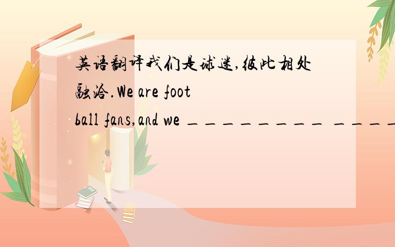 英语翻译我们是球迷,彼此相处融洽.We are football fans,and we ________ ________ ________ ________ each other.