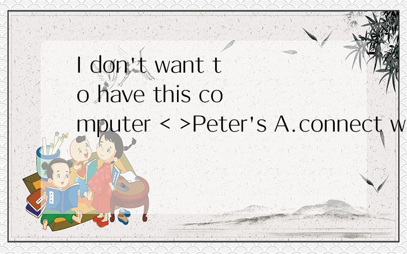 I don't want to have this computer < >Peter's A.connect with B.connected with C.to connect withD.to connect with 我觉得是A 感激不尽打错了 D是to connected with