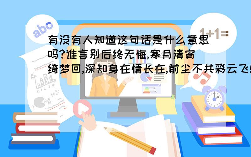 有没有人知道这句话是什么意思吗?谁言别后终无悔,寒月清宵绮梦回,深知身在情长在,前尘不共彩云飞!我想找个具体点的翻译,