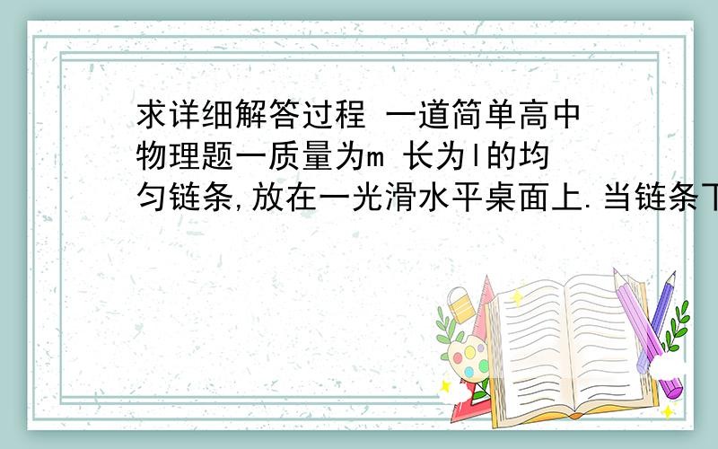 求详细解答过程 一道简单高中物理题一质量为m 长为l的均匀链条,放在一光滑水平桌面上.当链条下端在桌面l/4处时 在重力作用下开始下落.试求链条另一端恰好离开桌面时链条的速度.  谢谢!