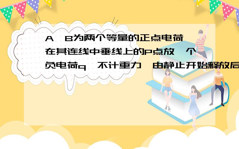 A、B为两个等量的正点电荷,在其连线中垂线上的P点放一个负电荷q『不计重力』由静止开始释放后.请问q的加速度和速度的变化是如何变化的.另外两个等量点电荷的中垂线是不是场强为0.