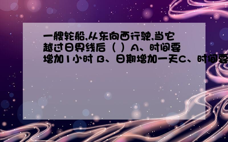 一艘轮船,从东向西行驶,当它越过日界线后（ ）A、时间要增加1小时 B、日期增加一天C、时间要减小1小时 D、日期要减小一天