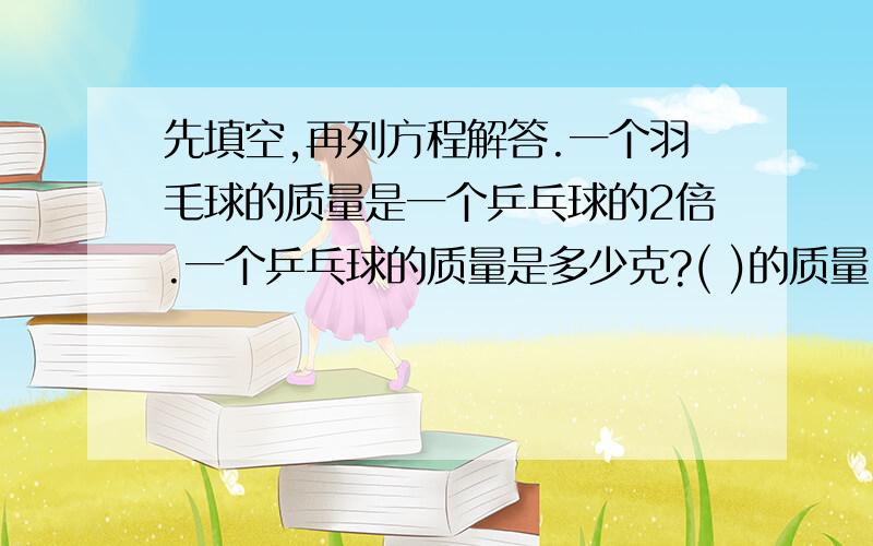 先填空,再列方程解答.一个羽毛球的质量是一个乒乓球的2倍.一个乒乓球的质量是多少克?( )的质量 乘以2=( )的质量设__________________.注意:羽毛球质量是40g