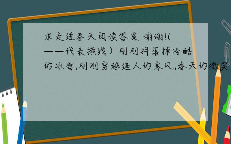 求走进春天阅读答案 谢谢!(——代表横线）刚刚抖落掉冷酷的冰雪,刚刚穿越逼人的寒风,春天的微笑还很矜持.    还来不及静静地梳理梦想,还来不及铮铮地鼓起勇气,春天就拔节出活力.    浅