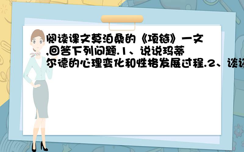 阅读课文莫泊桑的《项链》一文,回答下列问题.1、说说玛蒂尔德的心理变化和性格发展过程.2、谈谈...阅读课文莫泊桑的《项链》一文,回答下列问题.1、说说玛蒂尔德的心理变化和性格发展