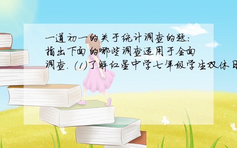 一道初一的关于统计调查的题：指出下面的哪些调查适用于全面调查． （1）了解红星中学七年级学生双休日的生活情况； （2）了解青少年学生对文艺明星、体育明星的态度； (3)了解税费