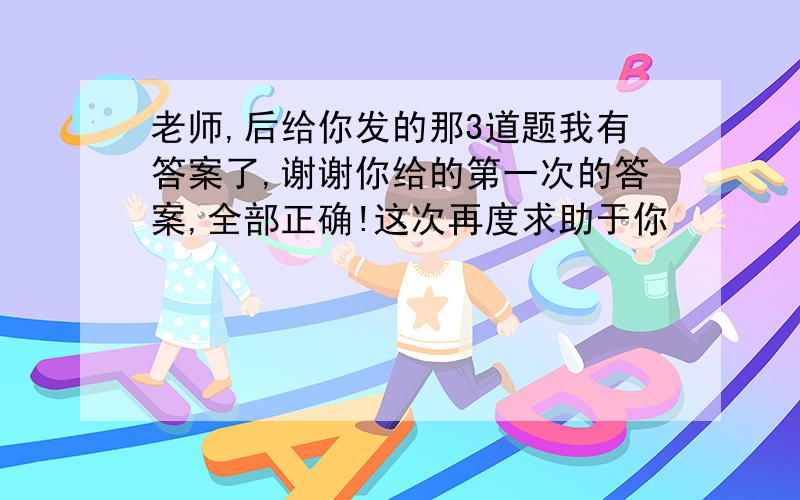 老师,后给你发的那3道题我有答案了,谢谢你给的第一次的答案,全部正确!这次再度求助于你