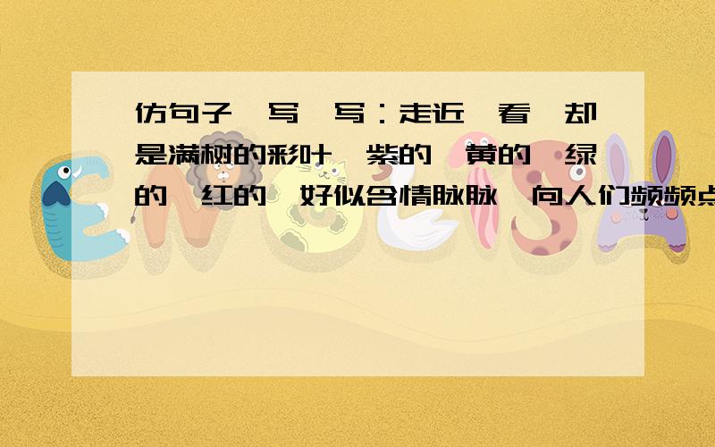 仿句子,写一写：走近一看,却是满树的彩叶,紫的、黄的、绿的、红的,好似含情脉脉,向人们频频点头