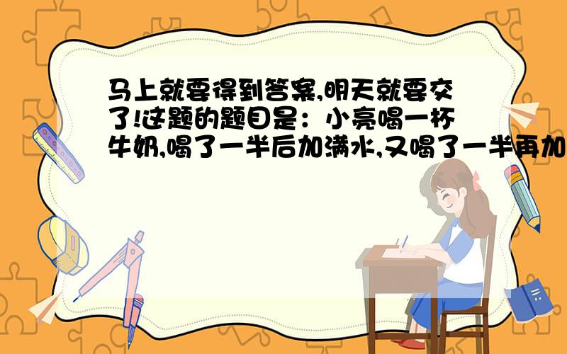 马上就要得到答案,明天就要交了!这题的题目是：小亮喝一杯牛奶,喝了一半后加满水,又喝了一半再加满水,这时杯子里牛奶与水的比是多少?（要解答全程）