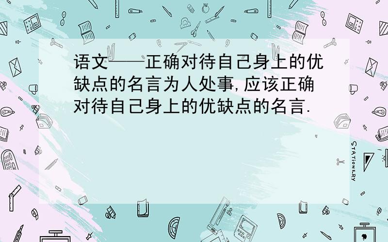 语文——正确对待自己身上的优缺点的名言为人处事,应该正确对待自己身上的优缺点的名言.