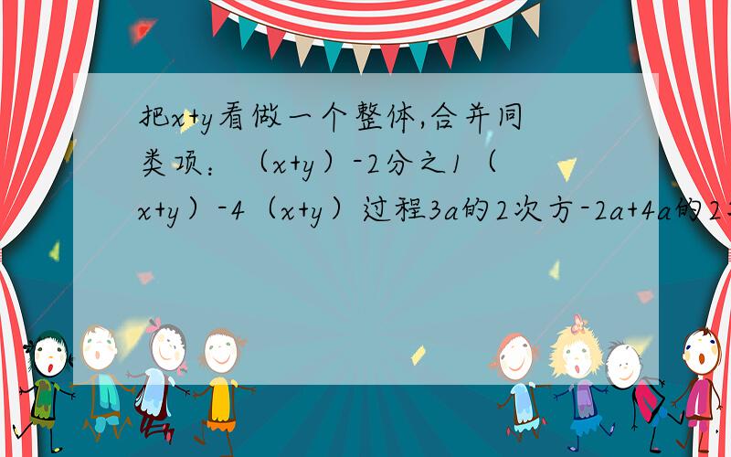 把x+y看做一个整体,合并同类项：（x+y）-2分之1（x+y）-4（x+y）过程3a的2次方-2a+4a的2次方-7a；3x的2次方-2x+1-x的2次方+5x-6；-3x的2次方y+2x的2次方y+3xy的2次方-2xy的2次方,