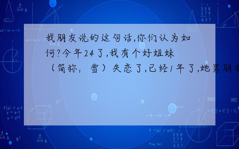 我朋友说的这句话,你们认为如何?今年24了,我有个好姐妹（简称：雪）失恋了,已经1年了,她男朋友甩了她,和别的女孩好上了,她整天茶不思饭不想的,人都毁了,我们其他好姐妹也都总是安慰她.