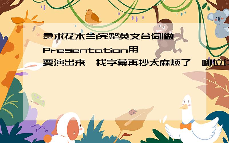 急求花木兰1完整英文台词!做Presentation用,要演出来,找字幕再抄太麻烦了,哪位仁兄能给提供一下.主要要两部分,一是花木兰走之前和父亲在餐桌上的对话,二是皇帝给花木兰封赏一直到最后,