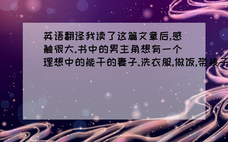 英语翻译我读了这篇文章后,感触很大.书中的男主角想有一个理想中的能干的妻子.洗衣服,做饭,带孩子等事都交给这个能干的妻子处理.一方面体现了一个男人对生活的需求,一方面也体现了与