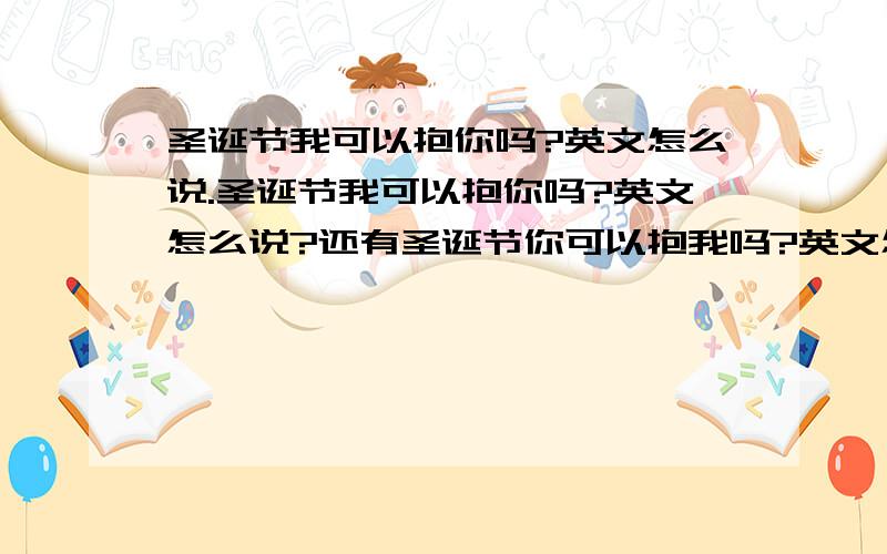 圣诞节我可以抱你吗?英文怎么说.圣诞节我可以抱你吗?英文怎么说?还有圣诞节你可以抱我吗?英文怎么说?最好前面写出中文,后面写出英文!