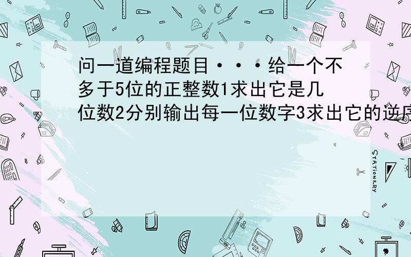 问一道编程题目···给一个不多于5位的正整数1求出它是几位数2分别输出每一位数字3求出它的逆序数并输出,例如123逆序数就是321谢谢了····